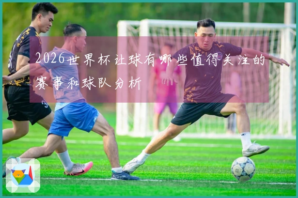 2026世界杯让球有哪些值得关注的赛事和球队分析