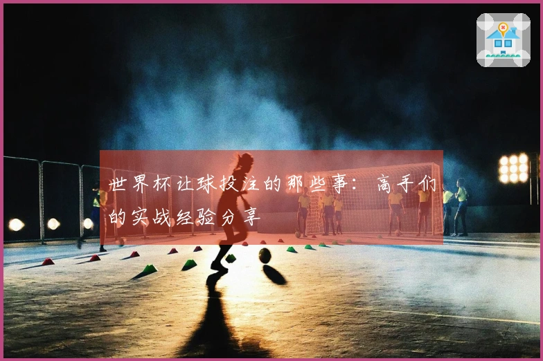 世界杯让球投注的那些事：高手们的实战经验分享